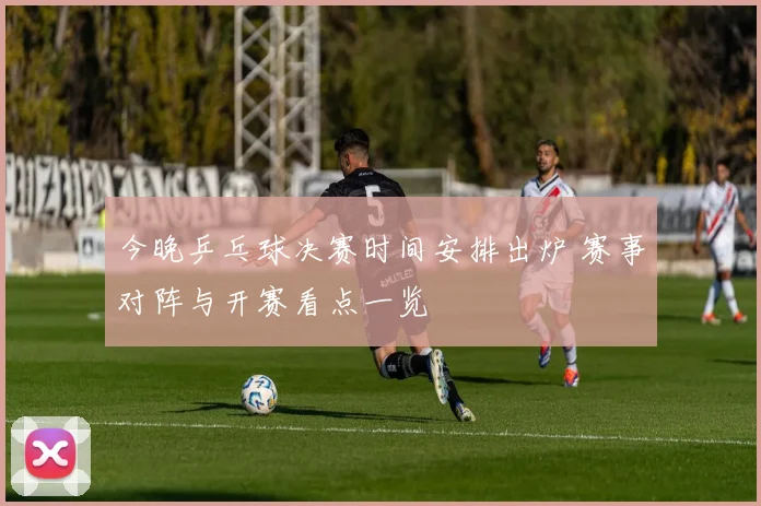 今晚乒乓球决赛时间安排出炉 赛事对阵与开赛看点一览