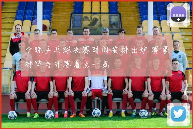 今晚乒乓球决赛时间安排出炉 赛事对阵与开赛看点一览