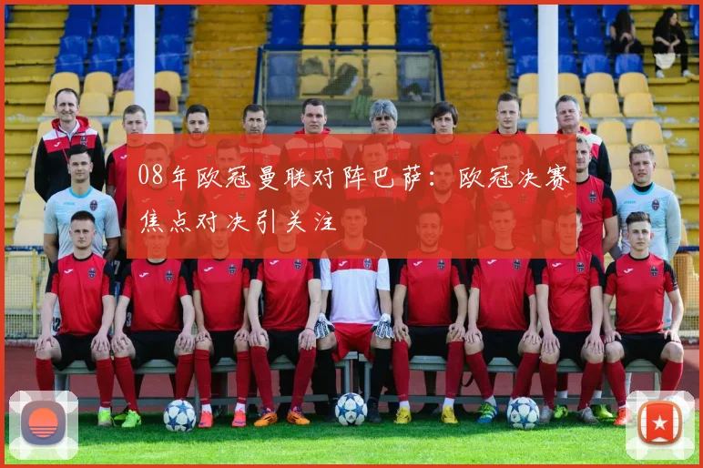 08年欧冠曼联对阵巴萨:欧冠决赛焦点对决引关注