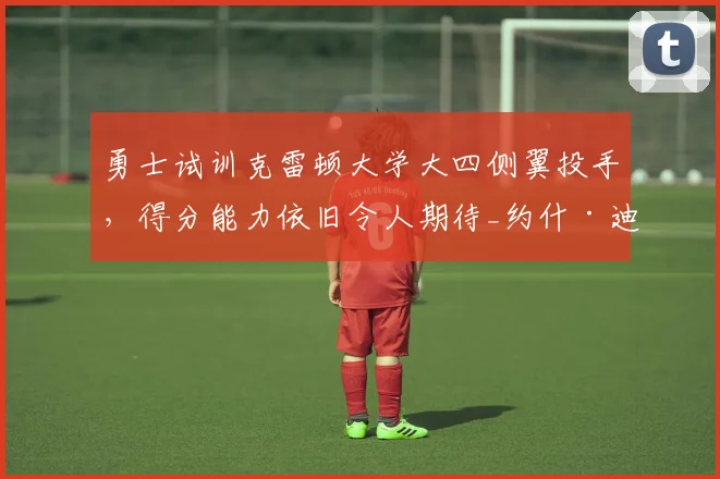 勇士试训克雷顿大学大四侧翼投手，得分能力依旧令人期待_约什·迪克斯_赛季_1