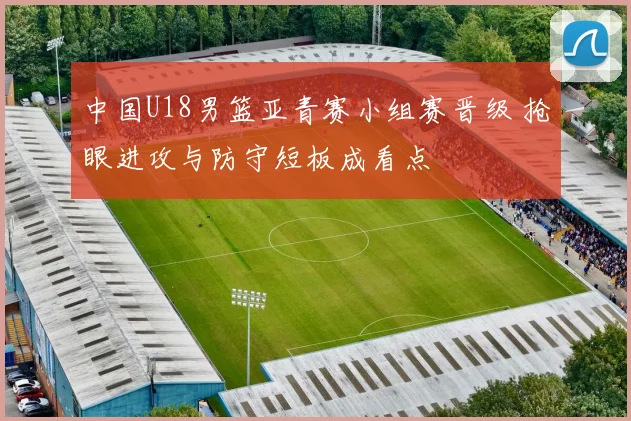 中国U18男篮亚青赛小组赛晋级 抢眼进攻与防守短板成看点