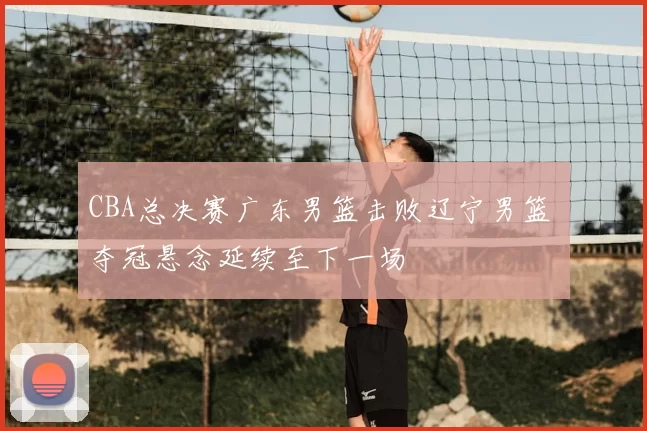 CBA总决赛广东男篮击败辽宁男篮 夺冠悬念延续至下一场