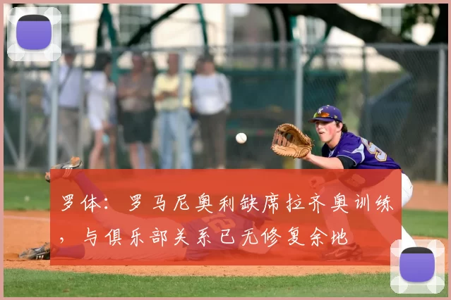 罗体：罗马尼奥利缺席拉齐奥训练，与俱乐部关系已无修复余地