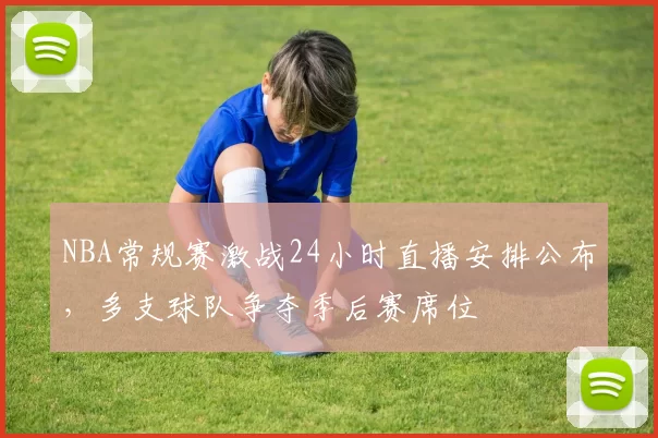 NBA常规赛激战24小时直播安排公布，多支球队争夺季后赛席位