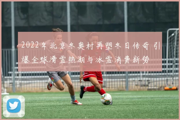 2022年北京冬奥村再塑冬日传奇 引爆全球滑雪热潮与冰雪消费新势