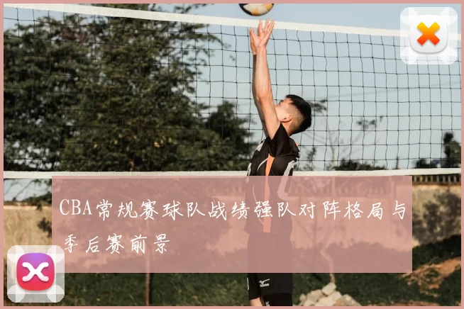 CBA常规赛球队战绩强队对阵格局与季后赛前景