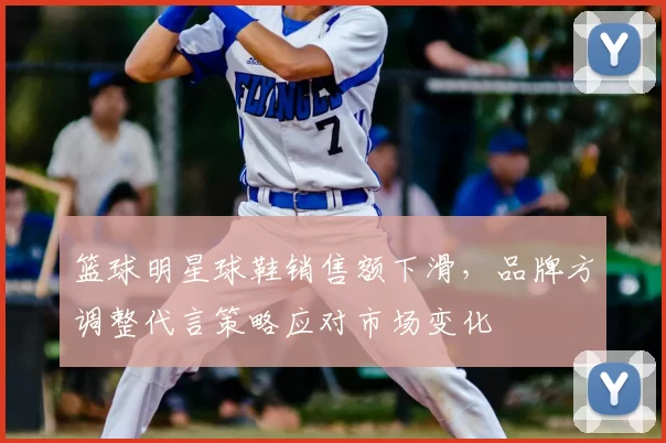 篮球明星球鞋销售额下滑，品牌方调整代言策略应对市场变化