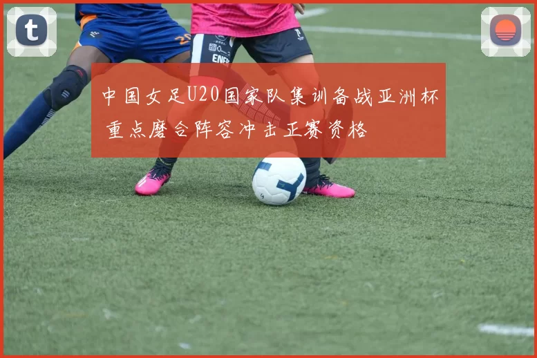 中国女足U20国家队集训备战亚洲杯 重点磨合阵容冲击正赛资格