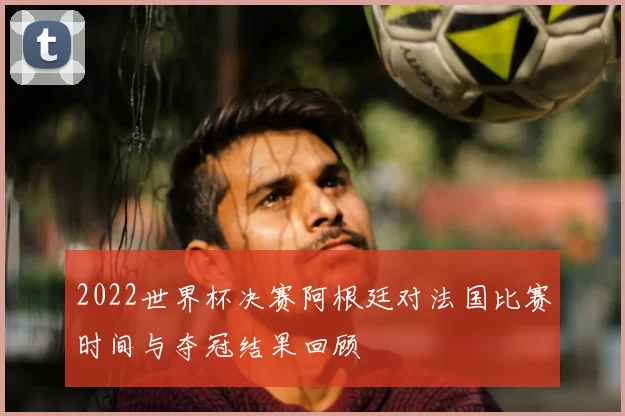 2022世界杯决赛阿根廷对法国比赛时间与夺冠结果回顾