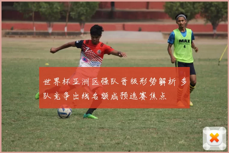 世界杯亚洲区强队晋级形势解析 多队竞争出线名额成预选赛焦点