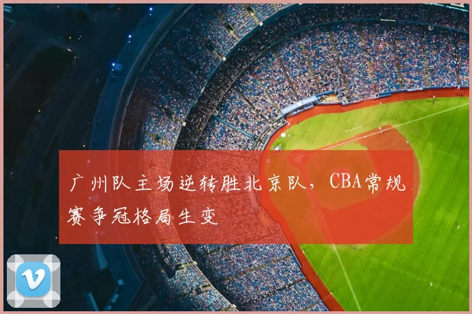 广州队主场逆转胜北京队，CBA常规赛争冠格局生变