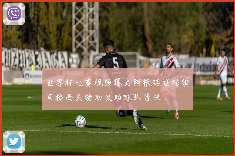 世界杯比赛视频曝光阿根廷逆转瞬间梅西关键助攻助球队晋级