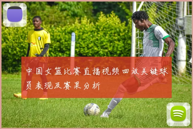 中国女篮比赛直播视频回放关键球员表现及赛果分析