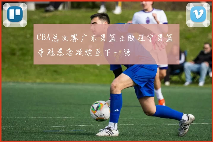 CBA总决赛广东男篮击败辽宁男篮 夺冠悬念延续至下一场