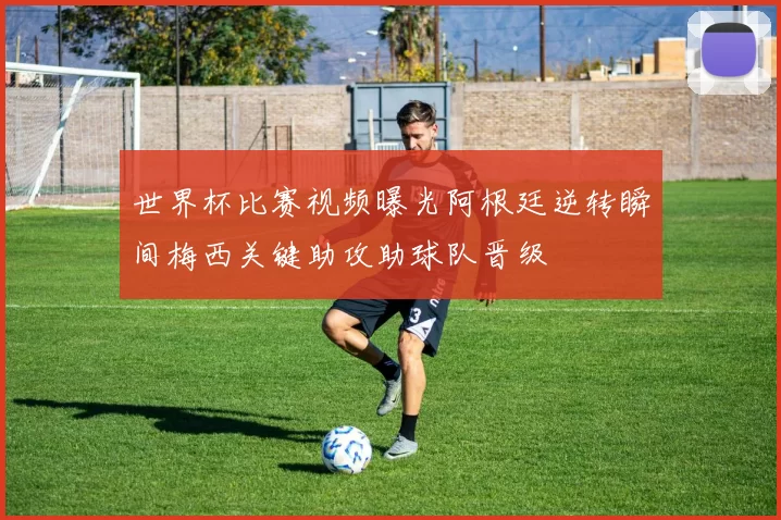 世界杯比赛视频曝光阿根廷逆转瞬间梅西关键助攻助球队晋级