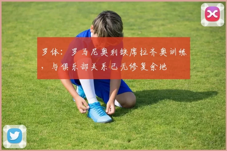 罗体：罗马尼奥利缺席拉齐奥训练，与俱乐部关系已无修复余地