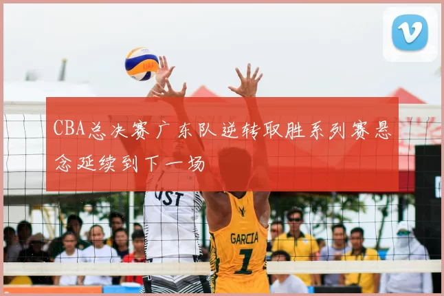 CBA总决赛广东队逆转取胜系列赛悬念延续到下一场