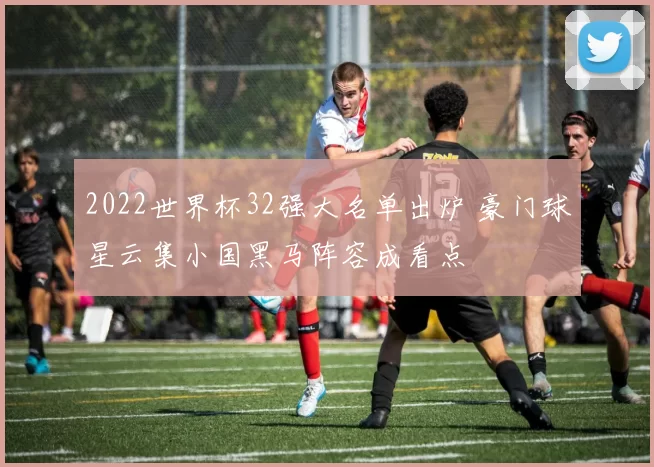 2022世界杯32强大名单出炉 豪门球星云集小国黑马阵容成看点
