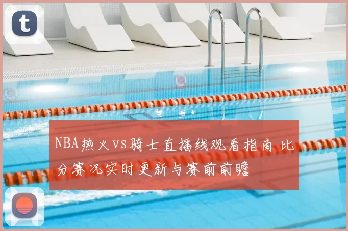 NBA热火vs骑士直播线观看指南 比分赛况实时更新与赛前前瞻