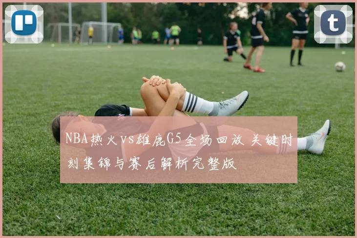 NBA热火vs雄鹿G5全场回放 关键时刻集锦与赛后解析完整版