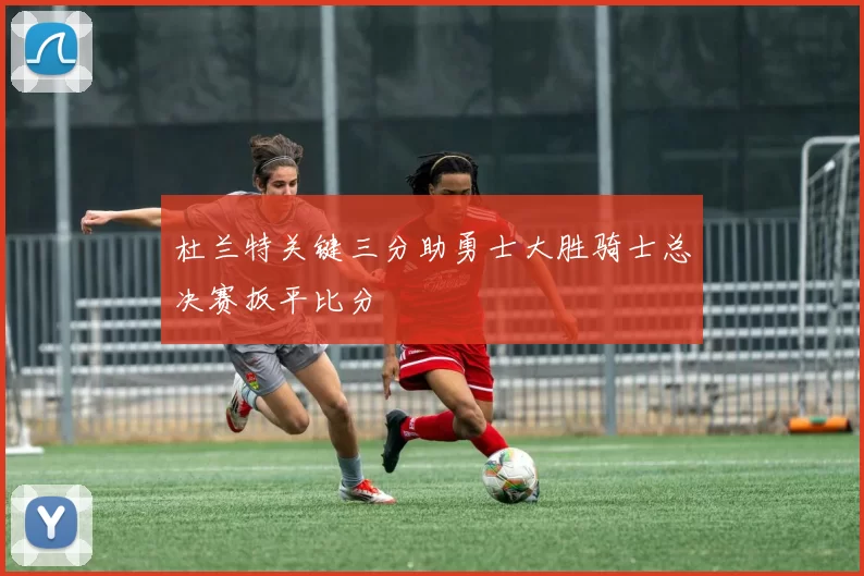 杜兰特关键三分助勇士大胜骑士总决赛扳平比分