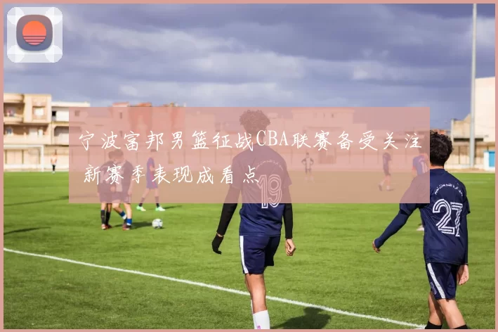 宁波富邦男篮征战CBA联赛备受关注 新赛季表现成看点