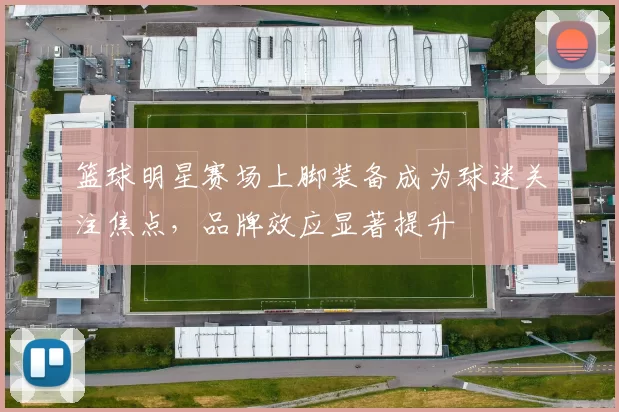 篮球明星赛场上脚装备成为球迷关注焦点，品牌效应显著提升