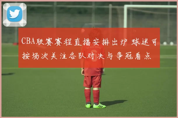 CBA联赛赛程直播安排出炉 球迷可按场次关注各队对决与争冠看点