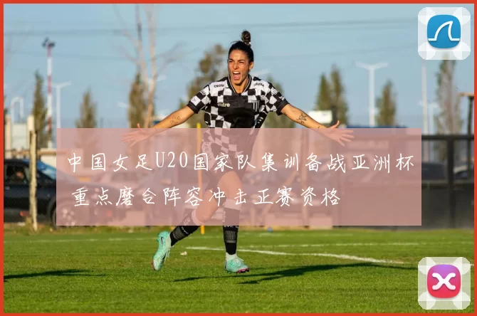 中国女足U20国家队集训备战亚洲杯 重点磨合阵容冲击正赛资格
