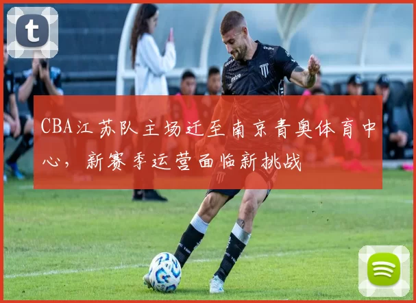 CBA江苏队主场迁至南京青奥体育中心，新赛季运营面临新挑战