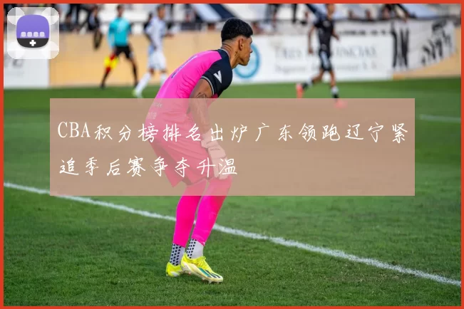 CBA积分榜排名出炉广东领跑辽宁紧追季后赛争夺升温