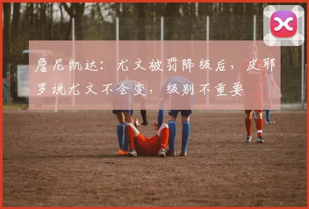 詹尼凯达：尤文被罚降级后，皮耶罗说尤文不会变，级别不重要