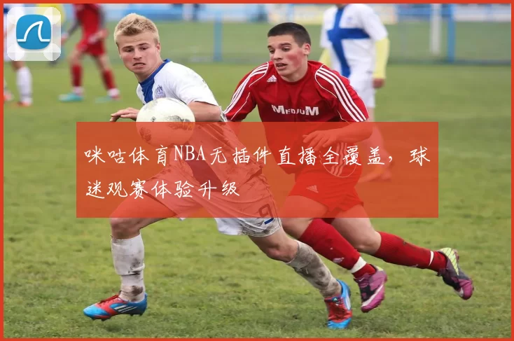 咪咕体育NBA无插件直播全覆盖，球迷观赛体验升级