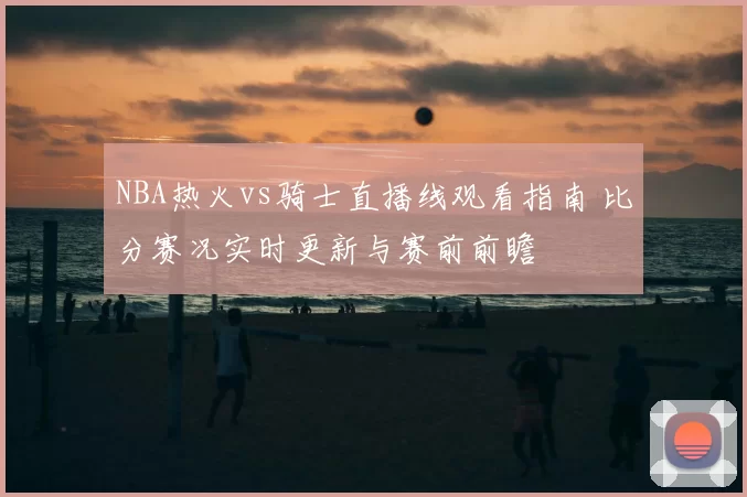 NBA热火vs骑士直播线观看指南 比分赛况实时更新与赛前前瞻