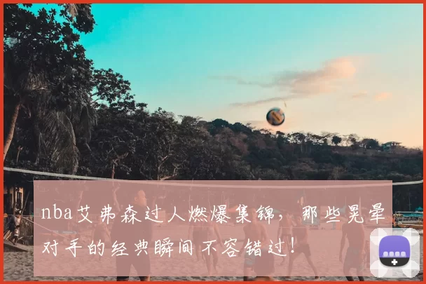 nba艾弗森过人燃爆集锦，那些晃晕对手的经典瞬间不容错过！