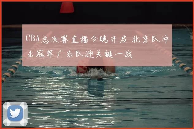 CBA总决赛直播今晚开启 北京队冲击冠军广东队迎关键一战