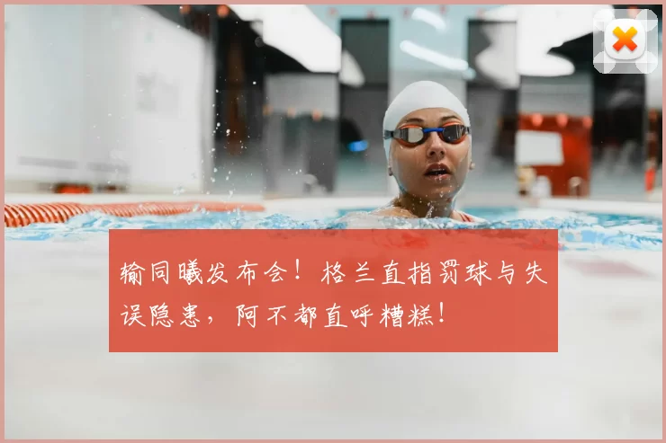 输同曦发布会!格兰直指罚球与失误隐患,阿不都直呼糟糕!