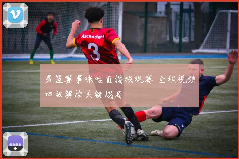 男篮赛事咪咕直播线观赛 全程视频回放解读关键战局