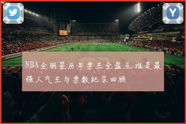 NBA全明星历年票王全盘点 谁是最强人气王与票数纪录回顾