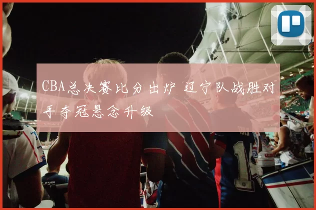 CBA总决赛比分出炉 辽宁队战胜对手夺冠悬念升级