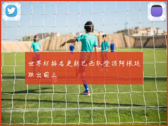 世界杯排名更新巴西队登顶阿根廷跌出前三