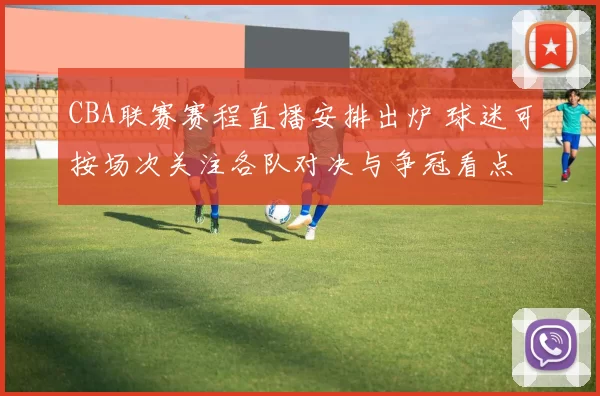 CBA联赛赛程直播安排出炉 球迷可按场次关注各队对决与争冠看点