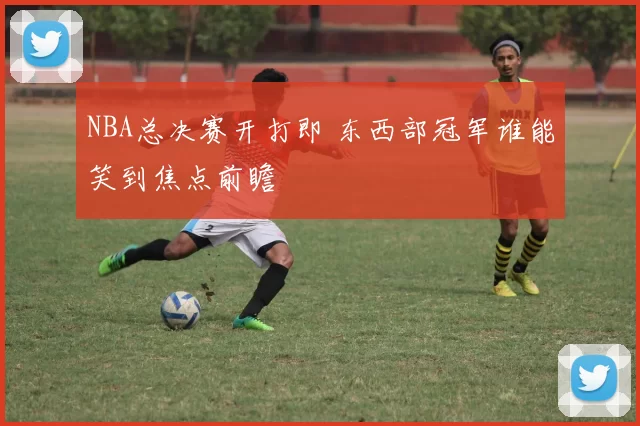 NBA总决赛开打即 东西部冠军谁能笑到焦点前瞻