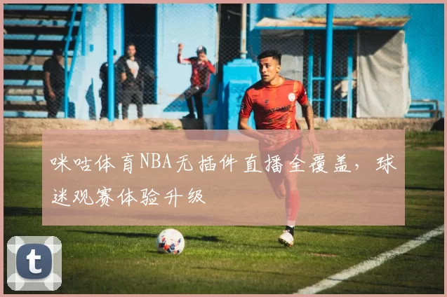 咪咕体育NBA无插件直播全覆盖,球迷观赛体验升级
